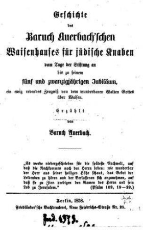 Geschichte des Baruch Auerbach'schen Waisenhauses für jüdische Knaben vom Tage der Stiftung an bis zu seinem fünf und zwanzigjährigen Jubiläum, ein ewig redendes Zeugniß von d. wunderbaren Walten Gottes über die Waisen / erzählt von Baruch Auerbach