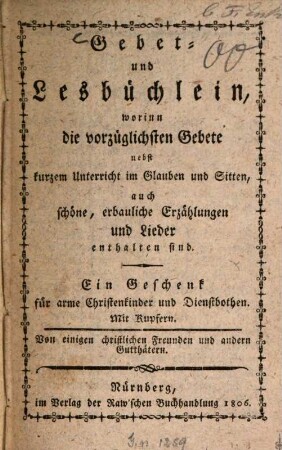 Gebet- und Lesbüchlein : worin die vorzüglichsten Gebete nebst kurzem Unterricht im Glauben und Sitten, auch schöne, erbauliche Erzählungen und Lieder enthalten sind ; Ein Geschenk für arme Christenkinder und Dienstbothen