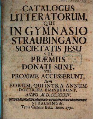 Catalogus litteratorum, qui in Electorali Gymnasio Straubingano Societatis Jesu vel praemiis donati sunt, vel proxime accesserunt, item eorum, qui intra annum doctrina eminuerunt. 1734