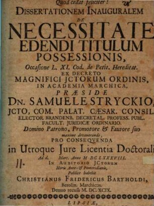 Dissertationem Inauguralem De Necessitate Edendi Titulum Possessionis, Occasione L. XI. Cod. de Petit. Hereditat. Ex Decreto Magnifici ICtorum Ordinis, In Academia Marchica, Praeside Dn. Samuele Stryckio ... Pro Consequenda in Utroque Iure Licentia Doctorali Ad d. [...] Mart. Anno MDCLXXXVIII. In Auditorio ICtorum Horis Ante- & Pomeridianis, Publice habebit Christianus Fridericus Bartholdi, Berolin. Marchicus