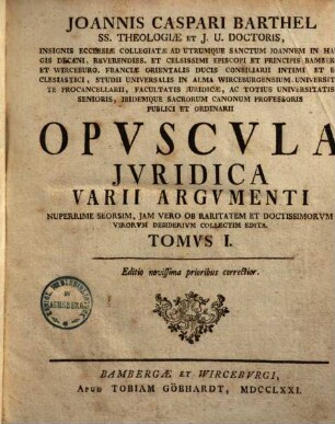 Joannis Caspari Barthel SS. Theologiae Et J. V. Doctoris ... Opvscula Jvridica Varii Argvmenti : Nuperrime Seorsim, Jam Vero Ob Raritatem & Doctissimorum Virorum Desiderium Collectim Edita, Tomvs I.