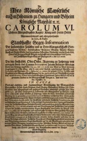 An Ihro Römische Kayserliche, auch in Hispanien, zu Hungarn u. Böheim Königliche Majestät ... Carolum VI. Unsern Allergnädigisten Kayser ... allergehorsamste in Iure & Facto Standhaffte Gegen-Information der sammentlichen Insässen, und in dero Marggraffschafft Burgau begüteten Fürsten, Herrschafften, Prälaten, Grafen ... : sammt beygelegtem Historischen Vorbericht von der Hoch-Löbl. Ober-Oest. Marggrafschafft Burgau ... um satisfactionsverschaffung wegen des via facti & manu militari demolirten Wachter-Häusels, und Judenackers in der ... Marggr. Burgau ...