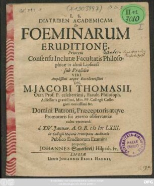 Diatriben Academicam De Foeminarum Eruditione, Priorem Consensu Inclutae Facultatis Philosophicae in alma Lipsiensi sub Praesidio ... Dn. M. Jacobi Thomasii ... d. XIV. Ianuar. A.O.R. MDCLXXI. in Collegii Maioris Principum Auditorio Publico Eruditorum Examini proponit Johannes Sauerbrei/ Hilperh. Fr.