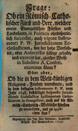 Frage: Ob ein Römisch-Catholischer Fürst und Herr, welcher einem Evangelischen Fürsten und Landsherrn, In Politicis ohndisputirlich succedirt, auch vigore Instrumenti P. W. Jurisdictionem Ecclesiasticam, wie der hohe Vorfahrer, oder Antecessor selbige gehabt, und exercirt hat, gleicher Weise in Subditos A. Confess. exerciren könne? : Oder aber, Ob die .... Suspensio Jurisdictionis Ecclesiasticae Episcoporum Catholicorum in Evangelicos, ... zu appliciren seye?