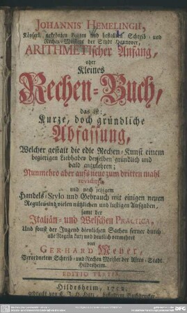 Johannis Hemelingii, Käyserl. gekrönten Poeten und bestallten Schreib- und Rechen-Meisters der Stadt Hannover Arithmetischer Anfang, oder Kleines Rechen-Buch : das ist: Kurze, doch gründliche Abfassung, Welcher gestalt die edle Rechen-Kunst einem begierigen Liebhaber derselben gründlich und bald anzulehren; Nunmehro aber aufs neue zum dritten mahl revidiret, und nach jetzigem Handels-Stylo und Gebrauch mit einigen neuen Regulen und vielen nützlichen und lustigen Aufgaben, samt der Italiän- und Welschen Practica, Und sonst der Jugend dienlichen Sachen ferner durch alle Regeln kurz und deutlich vermehret