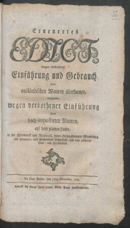 Erneuertes Edict, wegen verbothener Einführung und Gebrauch derer ausländischen Waaren überhaupt, desgleichen wegen verbothener Einführung derer hoch impostirten Waaren, auf dem platten Lande, in der Churmarck und Neumarck, denen Hertzogthümern Magdeburg und Pommern, auch Fürstenthum Halberstadt, und dazu gehörigen Graf- und Herrschafften : De Dato Berlin, den 17ten December, 1765