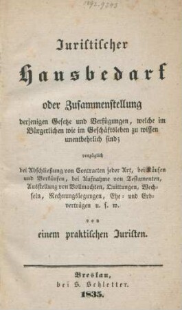 Juristischer Hausbedarf oder Zusammenstellung derjenigen Gesetze und Verfügungen, welche im Bürgerlichen wie im Geschäftsleben zu wissen unentbehrlich sind; vorzüglich bei Abschließung von Contracten jeder Art, bei Käufen und Verkäufen, bei Aufnahme von Testamenten, Ausstellunge von Vollmachten, Quittungen, Wechseln, Rechnungslegungen, ehe- und Erbverträgen u.s.w.