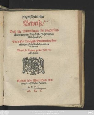 Augenscheinlicher || Beweisz/|| Dasz die Wittenberger jhr vngegründ || lästern wider die Anhaltische Reformation || nicht behaupten/|| Vnd auff die Ambergische Beantwortung jhrer || Abfertigung fast nichts haben antwor=||ten können/|| Wiewol sie sich zwey gantzer Jahr dar=||auff besonnen.||