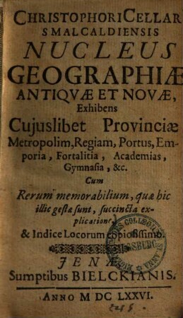 Christophori Cellari[i] Smalcaldiensis Nucleus Geographiae Antiquae Et Novae : exhibens cujuslibet provinciae metropolim, regiam, portus, emporia, fortalitia, acad., gymnasia, &c. ; cum rerum memorabilium, quae hic illic gestae sunt, succincta explicatione, & indice locorum copiosissimo