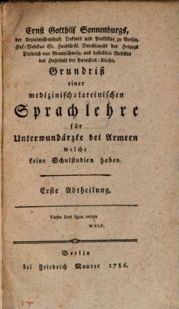 Ernst Gotthilf Sonnenburgs, der Arzneiwissenschaft Doktors und Praktikus zu Berlin, Hof-Medikus Sr. Hochfürstl. Durchlaucht des Herzogs Friedrich von Braunschweig, und bestellten Medikus des Hospitals der Parochial-Kirche, Grundriß einer medizinisch-lateinischen Sprachlehre für Unterwundärzte bei Armeen welche keine Schulstudien haben, Erste Abtheilung