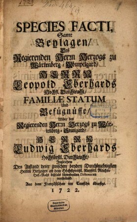 Species Facti Samt Beylagen, Des Regierenden Herrn Herzogs zu Würtenberg-Mömpelgard, Herrn Leopold Eberhards Hochfl. Durchleucht, Familiae Statum Und Befügnisse, Wider des Regierenden Herrn Herzogs zu Würtenberg-Stuttgard, Herrn Ludwig Eberhards Hochfürstl. Durchleucht, Ingleichen Den Zustand derer zwischen beyden Durchleuchtigsten Herren Herzogen an dem Höchstpreißl. Kayserl. Reichs-Hof-Raht dißfals schwebenden Differentien vorstellend : Aus dem Französischen ins Teutsche übersezt