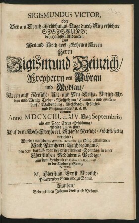 Sigismundus Victor, oder Der am Creutz-Erhöhungs-Tage durch Sieg erhöhete Sigismund : bey Höchstsel. Andencken Des ... Sigismund Heinrich/ Freyherrn von Bibran und Modlau ... Welcher Anno. MDCXCIII. d. XIV. Tag Septembris, als am Tage Creutz-Erhöhung ... Auf dem ... Schlosze Reisicht ... verschied; Wurde/ nach dem/ am IX. Decembr. zu Oßig gehaltenen ... Leichbegängnis/ den XIII. darauf ... in einer Christlichen Gedächtnis-Predigt ... in der Kirchen zu Samiz Vorgestelt