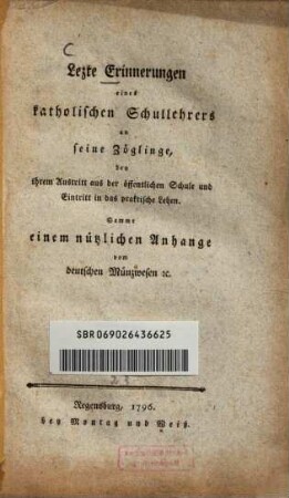 Lezte Erinnerungen eines katholischen Schullehrers an seine Zöglinge, bey ihrem Austritt aus der öffentlichen Schule und Eintritt in das praktische Leben : Sammt einem nützlichen Anhange vom deutschen Münzwesen [et]c.