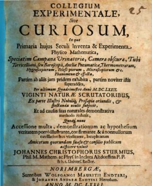 Collegium Experimentale, Sive Curiosum : In quo Primaria huius Seculi Inventa & Experimenta Physico-Mathematica, Speciatim Campanae Urinatoriae, Camerae obscurae, Tubi Torricelliani, seu Baroscopii, Antliae Pneumaticae, Thermometrorum, Hygroscopiorum, Telescopiorum, Microscopiorum &c. Phaenomena & effecta, Partim ab aliis iam pridem exhibita, partim noviter istis superaddita ...