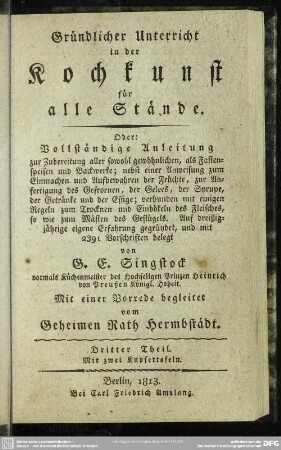 3: Gründlicher Unterricht in der Kochkunst für alle Stände. Oder: Vollständige Anleitung zur Zubereitung aller sowohl gewöhnlichen, als Fastenspeisen und Backwerke : nebst einer Anweisung zum Einmachen und Aufbewahren der Früchte, zur Anfertigung des Gefrornen, der Gelees, der Syrupe, der Getränke und der Essige; verbunden mit einigen Regeln zum Trocknen und Einbökeln des Fleisches, so wie zum Mästen des Geflügels; Auf dreißigjährige eigene Erfahrung gegründet, und mit 2391 Vorschriften belegt