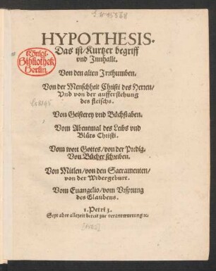 HYPOTHESIS.|| Das ist/ Kurtzer begriff || vnd Jnnhallt.|| Von den alten Jrrthumben.|| Von der Menschheit Christi des Herren/|| Vnd von der aufferstehung || des fleischs.|| Von Geisterey vnd Buechstaben.|| Vom Abentmal des Leibs vnd || Bl°uts Christi.|| Vom wort Gottes/ von der Predig.|| Von Buecher schreiben.|| Von Mitlen/ von den Sacramenten/|| von der Widergeburt.|| Vom Euangelio/ vom Vrsprung || des Glaubens.|| ... ||