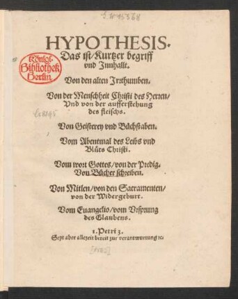 HYPOTHESIS.|| Das ist/ Kurtzer begriff || vnd Jnnhallt.|| Von den alten Jrrthumben.|| Von der Menschheit Christi des Herren/|| Vnd von der aufferstehung || des fleischs.|| Von Geisterey vnd Buechstaben.|| Vom Abentmal des Leibs vnd || Bl°uts Christi.|| Vom wort Gottes/ von der Predig.|| Von Buecher schreiben.|| Von Mitlen/ von den Sacramenten/|| von der Widergeburt.|| Vom Euangelio/ vom Vrsprung || des Glaubens.|| ... ||