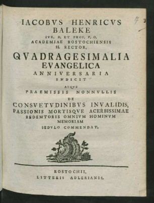 Jacobus Henricus Baleke Iur. D. Et Prof. P. O. Academiae Rostochiensis H. Rector, Quadragesimalia Evangelica Anniversaria Indicit Atque Praemissis Nonnullis De Consuetudinibus Invalidis, Passionis Mortisque Acerbissimae Redemtoris Omnium Hominum Memoriam Sedulo Commendat