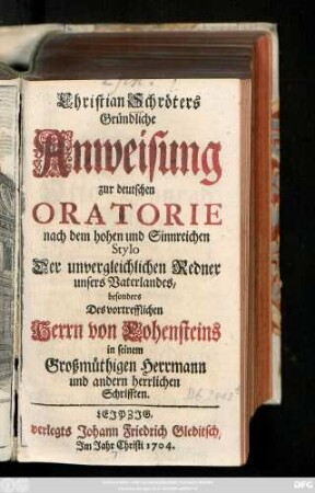 [Theil 1]: Christian Schröters Gründliche Anweisung zur deutschen Oratorie nach dem hohen und Sinnreichen Stylo Der unvergleichlichen Redner unsers Vaterlandes, besonders Des vortrefflichen Herrn von Hohensteins in seinem Großmüthigen Herrmann und andern herrlichen Schrifften