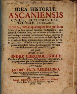 Idea Historiae Ascaniensis Civilis, Ecclesiasticae, Naturalis, Literariae : In qua ea, quae ad quadruplex hoc punctum faciunt hōs en tupō quidem tantum; Sed tamen in Typo eiusmodi delineata sunt, uti res omnes Ascaniensium ex veris merisque MSctis & monumentis anekdotois excerptae & nova prorsus, atque adhuc non usitata methodo digestae & ita adumbratae sunt, ut universa huius antiquissimae Civitatis enkyklopaideia Historica ... conspici ... queat. Accessit in fine Index Chronologicus Omnium Monasteriorum, Collegiorum Fraternitatum & Congregationum quae vel ab Halberstadensibus institutae sunt vel ad dioecesin Halberstadensem spectaverunt