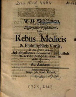 W. H. Waldschmiedts ... Dissertatio Epistolica Una De Rebus Medicis & Philosophicis Variis : in qua praeter alia, Ad objectiones nonnullas, in Epistola Tertia Celeb. D. Dolaei motas, modeste respondetur ; scripta Ad Amicum