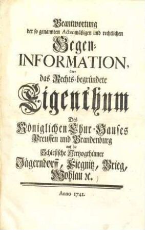 Beantwortung der so genannten Actenmäßigen und rechtlichen Gegen-Information über das Rechts-begründete Eigenthum des Königlichen Chur-Hauses Preußen und Brandenburg auf die Schlesische Hertzogthümer Jägerndorff, Liegnitz, Brieg, Wohlau &c.