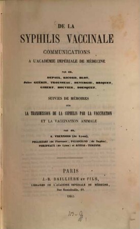 De la Syphilis vaccinale, communications à l'académie impériale de médecine par MM. Depaul, Ricord, Blot, Jules Guérin, Trousseau, Devergie, Briquet, Gibert, Bouvier, Bousquet, suivies de mémoires sur la transmission de la syphilis par la vaccination et la vaccination animale par MM. A. Viennois (de Lyon), Pellizzari (de Florence), Palasciano (de Naples), Philipeaux (de Lyon) et Auzias-Turenne
