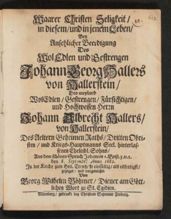 Waarer Christen Seligkeit/ in diesem/ und in jenem Leben : Bey Ansehlicher Beerdigung Des ... Johann Georg Hallers von Hallerstein/ Des ... Herrn Johann Albrecht Hallers/ von Hallerstein/ Des Aeltern Geheimen Raths/ Dritten Obristen/ und Kriegs-Hauptmanns Seel. hinterlassenen Eheleibl. Sohns ... den 8. Septembr. Anno 1682. In der Kirche zum Heil Creutz ... vorgewiesen