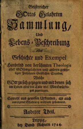 Berühmbter Geistreicher Gottes-Gelahrten nützliche und erbauliche Sammlung Und Lebens-Beschreibung Oder Geschichte und Exempel Kayserlicher, Churfürstlicher, Fürstlicher, hoher Standes-Personen, Adelicher, Berühmbter Theologorum oder Gottes-Gelahrter in Geistlichen Stande ... welche Gott im Leben zu sich gezogen, auch in einem heiligen Wandel für Gott gelebet : Mit denen sich im Leben oder Tode sehr viel Merckwürdiges zugetragen. Aus Glaubwürdigen Urkunden, als auch aus eigner Erfahrung zur Nachfolge, in einen beständigen heiligen Lebens Wandel zu treten ... sehr mühsam gesammlet und zusammen getragen, 2