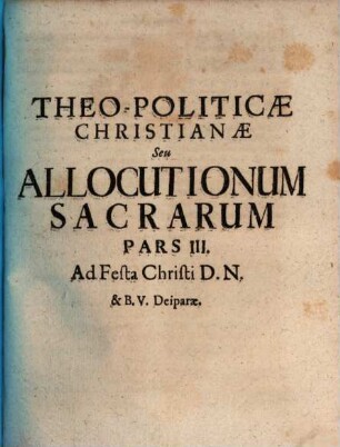 Theo-Politica Christiana Seu Allocutiones Sacræ Ad Academicos : per quas Doctrinæ Evangelicæ Ceu Principia Christinæ Politiæ ad mores Sanctiùs efformandos declarantur, Pars III.. Ad Festa Christi D.N. & B.V. Deiparæ