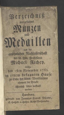 Verzeichniß ausgesuchter Münzen und Medaillen aus der ansehnlichen Nachlassenschaft des sel. Hrn. Professoris Michael Richey, welche den 1sten November 1762. in einem bekannten Hause zu Ende des Alten-Wandrahms ohnweit der Brücke öffentlich sollen verkauft werden