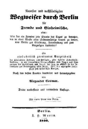 Neuester und vollständigster Wegweiser durch Berlin für Fremde und Einheimische : oder: Wie hat ein Fremder jede Stunde des Tages zu benutzen, um in einer Woche alles Sehenswürdige kennen zu lernen, ... ; ein alphabetisch geordnetes Verzeichnis