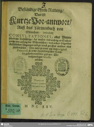 Beständige Ehren-Rettung, Das ist, Kurtze Vor-antwort, Auff das Lärmenbuch von München, intitulirt: Consvltationes, oder Vnterschiedliche Rahtschläge, der meisten vnd wichtigen Sachen, welche von anfang der Böheimischen, vnd andern folgenden Auffständen, fürgangen vnd zu werck gerichtet worden, oder werden sollen : Von wort zu wort auß dem original Protocoll, so in der Heydelbergischen Cantzley gefunden worden, gezogen: Mit nothwendigen Glossis erkläret