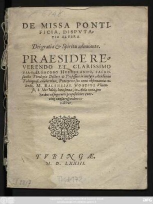 DE MISSA PONTI-||FICIA, DISPVTA=||TIO ALTERA.|| ... PRAESIDE ... || D. IACOBO HEERBRANDO, SACRO-||sanctae Theologiae Doctore et Professore in inclyta Academiae || Tubingensi, ... || M. BALTHASAR VOGTIVS Vlmen-||sis, 8. Idus Maij, ... || ad sequentes propositiones exer-||citij causa respondere co-||nabitur.||