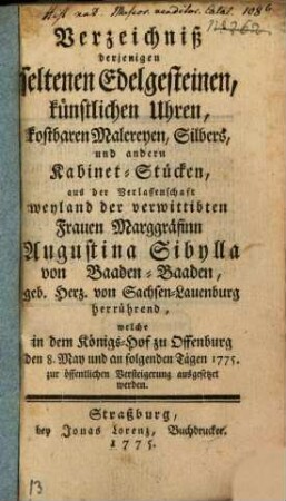 Verzeichniß derjenigen seltenen Edelgesteinen, künstlichen Uhren, kostbaren Malereyen, Silbers, und andern Kabinet-Stücken, aus der Verlassenschaft weyland der verwittibten Frauen Marggräfinn Augustina Sibylla von Baaden-Baaden, geb. Herz. von Sachsen-Lauenburg herrührend, welche in dem Königs-Hof zu Offenburg den 8. May und an folgenden Tägen 1775. zur öffentlichen Versteigerung ausgesetzet werden