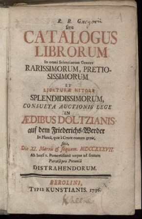 R. B. G. sive Catalogus Librorum in omni Scientiarum Genere Rarissimorum, Pretiosissimorum Et Ligaturæ Nitore Splendissimorum, Consueta Auctionis Lege In Ædibus Doltzianis auf dem Friederichs-Werder ... Distrahendorum