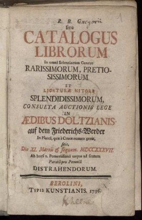 R. B. G. sive Catalogus Librorum in omni Scientiarum Genere Rarissimorum, Pretiosissimorum Et Ligaturæ Nitore Splendissimorum, Consueta Auctionis Lege In Ædibus Doltzianis auf dem Friederichs-Werder ... Distrahendorum