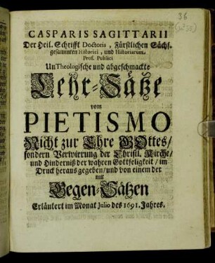 Casparis Sagittarii Der Heil. Schrifft Doctoris, Fürstlichen Sächs. gesammten Historici, und Historiarum Prof. Publici UnTheologische und abgeschmackte Lehr-Sätze vom Pietismo : Nicht zur Ehre Gottes/ sondern Verwirrung der Christl. Kirche/ und Hinderniß der wahren Gottseligkeit/ im Druck heraus gegeben/ und von einem der mit Gegen-Sätzen Erläutert im Monat Iulio des 1691. Jahres