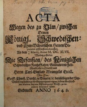 Acta Wegen des zu Ulm zwischen Denen Königl. Schwedischen: und ChurBäyerischen Herren Deputirten geschlossenen Armistitii, An dem 14.4. Martii, Anno M.DC.XLVII. : Worbey zu finden Die Defension, des Königlichen Schwedischen ReichsRahts, Generals und Feld-Marschalls in Deutschland Herrn Carl-Gustav Wrangels Excell. Uber Das, So S. Churfl. Durchl. in Bäyern, [et]c. deroselbigen der VerUrsachung halben zu der fürgegangenen ruptur, in dero überschickten Motiven bey dem Uffkündigungs Brieffe, zu imputiren vermeynet haben