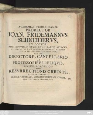 Academiae Fridericianae Prorector Ioan. Fridemannvs Schneidervs, I. V. Doctor, Pot. Borvssiae Regis Consiliarivs Avlicvs, Et Log. Metaph. Ac Ethices Ordinarivs, Nec Non Ivrivm Extraordinarivs Professor, Vna Cvm Directore, Cancellario Ac Professoribvs Reliqvis, Civibvs Academicis Piam Resvrrectionis Christi, Et In Ea Ternarii, Eivsqve Triplicati, Circvmstantiarvm Nvmeri, Meditationem Commendat : [P. P. in Regia Fridericiana ... anno MDCCXXVI.]