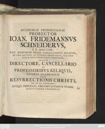 Academiae Fridericianae Prorector Ioan. Fridemannvs Schneidervs, I. V. Doctor, Pot. Borvssiae Regis Consiliarivs Avlicvs, Et Log. Metaph. Ac Ethices Ordinarivs, Nec Non Ivrivm Extraordinarivs Professor, Vna Cvm Directore, Cancellario Ac Professoribvs Reliqvis, Civibvs Academicis Piam Resvrrectionis Christi, Et In Ea Ternarii, Eivsqve Triplicati, Circvmstantiarvm Nvmeri, Meditationem Commendat : [P. P. in Regia Fridericiana ... anno MDCCXXVI.]