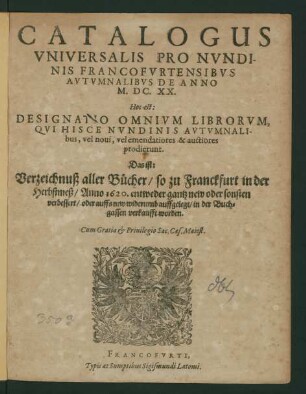 Catalogus Universalis Pro Nundinis Francofurtensibus Autumnalibus De Anno M.DC.XX. Hoc est: Designatio Omnium Librorum, Qui Hisce Nundinis Autumnalibus, vel novi, vel emendatiores & auctiores prodierunt. Das ist: Verzeichnuß aller Bücher/ so zu Franckfurt in der Herbstmeß/ Anno 1620. ... in der Buchgassen verkaufft worden