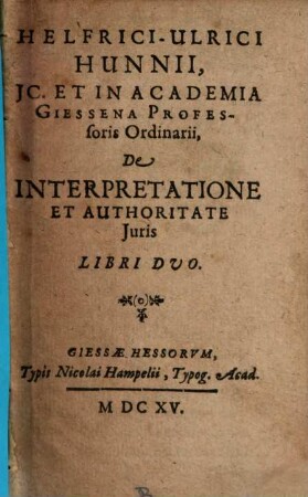Helfrici-Ulrici Hunnii, IC. Et In Academia Giessena Professoris Ordinarii, De Interpretatione Et Authoritate Iuris Libri Duo : libri duo