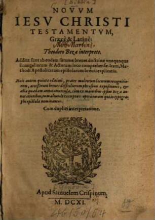 Novum Jesu Christi Testamentum, Gaece & Latine : Additae sunt ab eodem summae breves doctrinae unoquoque Evangeliorum & Actorum loco comprehensae ; Item, Methodi Apostolicarum epistolarum brevis explicatio ; Huic autem quintae editioni, praeter multorum locorum recognitionem, accesserunt breves difficiliorum phraseōn expositiones, & aliae quaedam annotatiunculae, cum ex maioribus ipsius Bezae annotationibus, tum aliunde excerptae: opera eorum qui in typographi epistola nominantur ; Cum duplici interpretatione