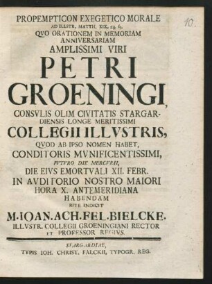 Propempticon Exegetico Morale Ad Illstr. Matth. XIX, 23. sq. Quo Orationem In Memoriam Anniversariam Amplissimi Viri Petri Groeningi, Consulis Olim Civitatis Stargardiensis Longe Meritissimi Collegii Illustris, Quod Ab Ipso Nomen Habet, Conditoris Munificentissimi, Futuro Die Mercurii, Die Eius Emortuali XII. Febr. In Auditorio Nostro Maiori Hora X. Antemeridiana Habendam Rite Indicit M. Joan. Ach. Fel. Bielcke. Illustr. Collegii Groeningiani Rector Et Professor Regius