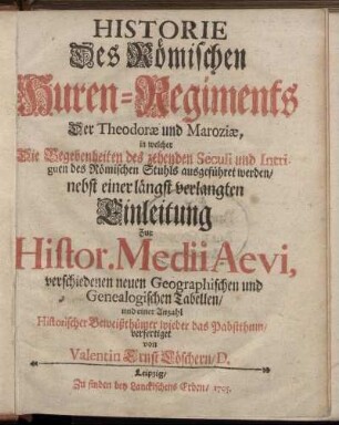 Historie Des Römischen Huren-Regiments Der Theodoræ und Maroziæ : in welcher Die Begebenheiten des zehenden Seculi und Intriguen des Römischen Stuhls ausgeführet werden ; nebst einer längst verlangten Einleitung zur Histor. Medii Aevi, verschied. neuen Geographischen und Genealogischen Tabellen, und einer Anzahl historischer Beweißthümer wider das Pabstthum