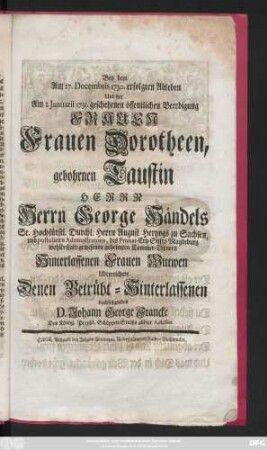 Bey dem Am 27. Decembris 1730. erfolgten Ableben Und der Am 2. Januarii 1731. geschehenen öffentlichen Beerdigung Frauen Frauen Dorotheen, gebohrnen Taustin Herrn Herrn George Händels Sr. Hochfürstl. Durchl. Herrn August Hertzogs zu Sachsen, und postulirten Administratoris, des Primat-Ertz-Stifts Magdeburg wohlbestalt-gewesenen geheimten Cammer-Dieners Hinterlassenen Frauen Wittwen Uberreichete Denen Betrübt-Hinterlassenen nachfolgendes D. Johann George Francke Des Königl. Preußl. Schöppen-Stuhls allhier Adsessor