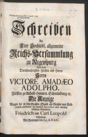 Schreiben An Eine Hochlöbl. allgemeine Reichs-Versammlung zu Regenspurg Von dem Durchleuchtigsten Fürsten und Herrn, Herrn Victore Amadæo Adolpho, Fürsten zu Anhalt-Hoym u. Schaumburg, [et]c. Die Anzeige Wegen der in den Grafen-Stand als Grafen von Bährenfeld erhöheten- der Landes-Succession aber unfähig erklärten Gebrüdere, Friedrich und Carl Leopold enthaltend : Mit Beylagen sub Lit. A. B. & C. ; Dictatum Ratisbonæ die [] April 1728. per Moguntinum