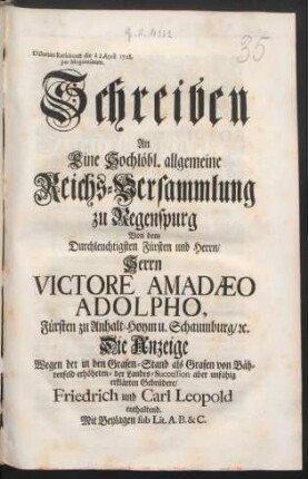 Schreiben An Eine Hochlöbl. allgemeine Reichs-Versammlung zu Regenspurg Von dem Durchleuchtigsten Fürsten und Herrn, Herrn Victore Amadæo Adolpho, Fürsten zu Anhalt-Hoym u. Schaumburg, [et]c. Die Anzeige Wegen der in den Grafen-Stand als Grafen von Bährenfeld erhöheten- der Landes-Succession aber unfähig erklärten Gebrüdere, Friedrich und Carl Leopold enthaltend : Mit Beylagen sub Lit. A. B. & C. ; Dictatum Ratisbonæ die [] April 1728. per Moguntinum