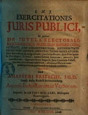 Ahasveri Fritschii Exercitationes iuris publici, P. 1. In quibus de tutela electorali, ecclesiastica nobilibus imperii competente, iure consistoriorum, superioritate principum imperii, iure electionis imperatoris, iure principum in privilegia tributis ...